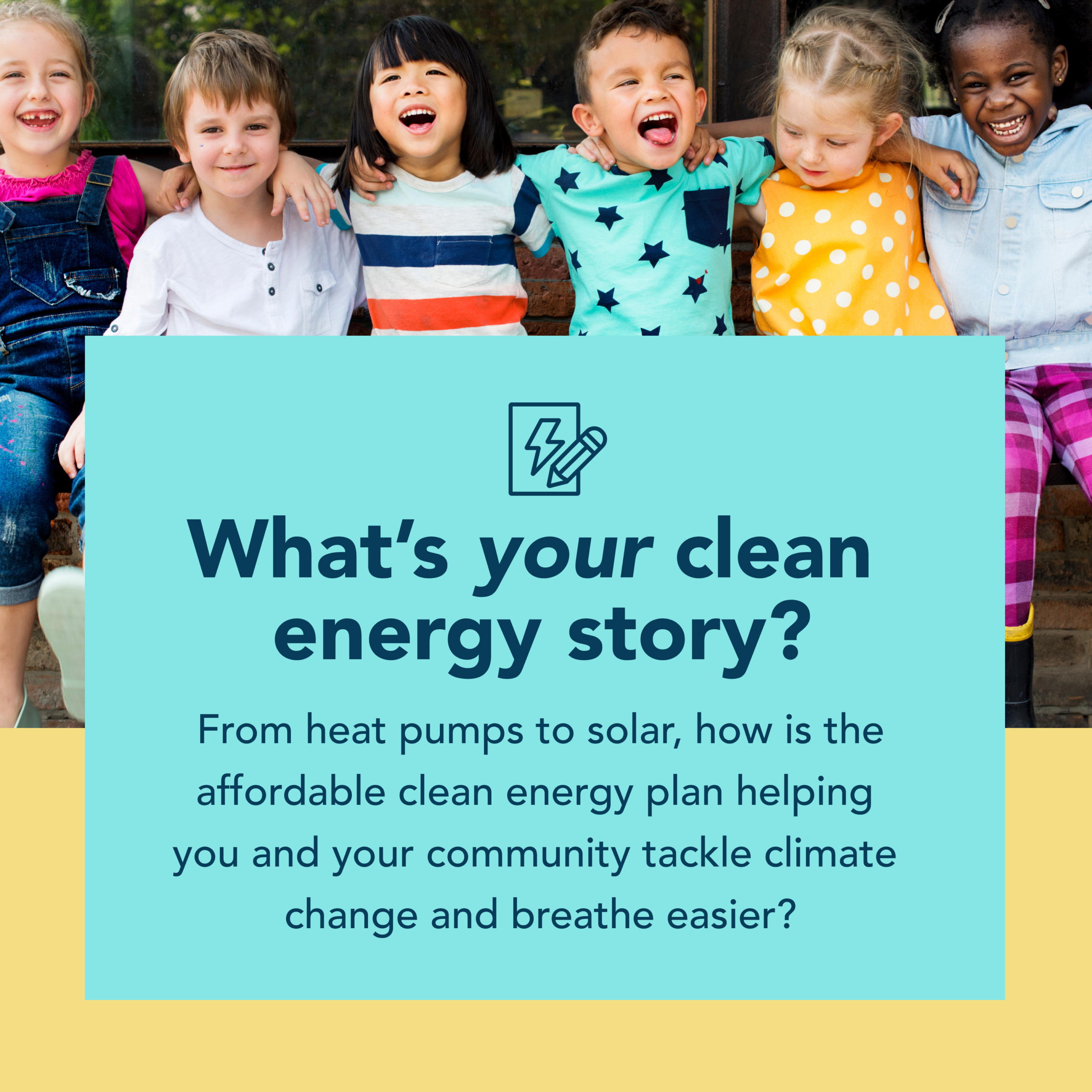 A yellow and blue graphic about clean energy. There is a photo of a group of children at the top. Below it reads What's your Clean Energy Story. From heat pumps to solar, how is the affordable clean energy plan helping you and your community tackle climate change and breathe easier?