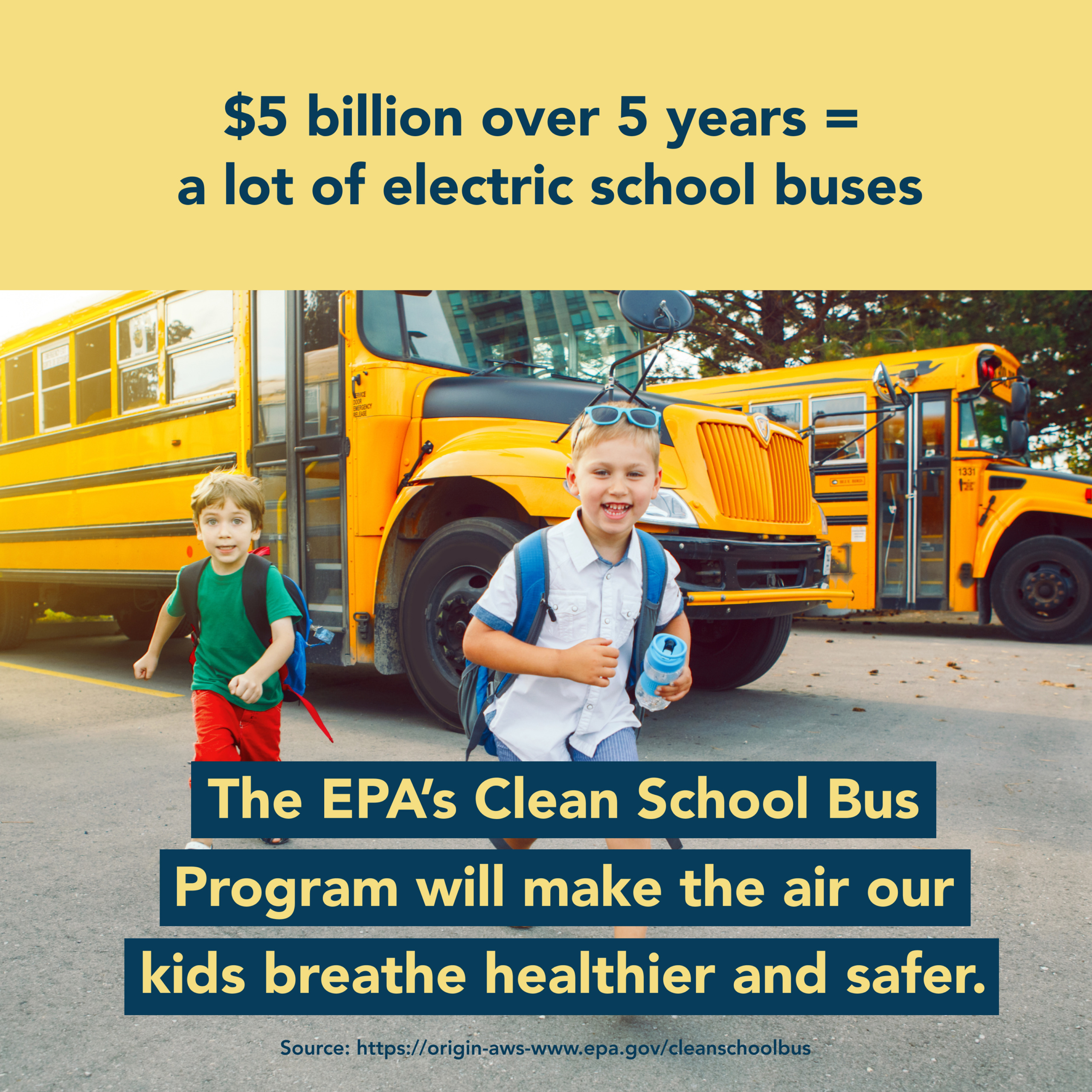 A photo of two children getting off a school bus. There is text superimposed above and below them that reads $5 billion over 5 years = a lot of electric school busses. The EPA's Clean School Bus Program will make the air our kids breathe healthier and safer. 