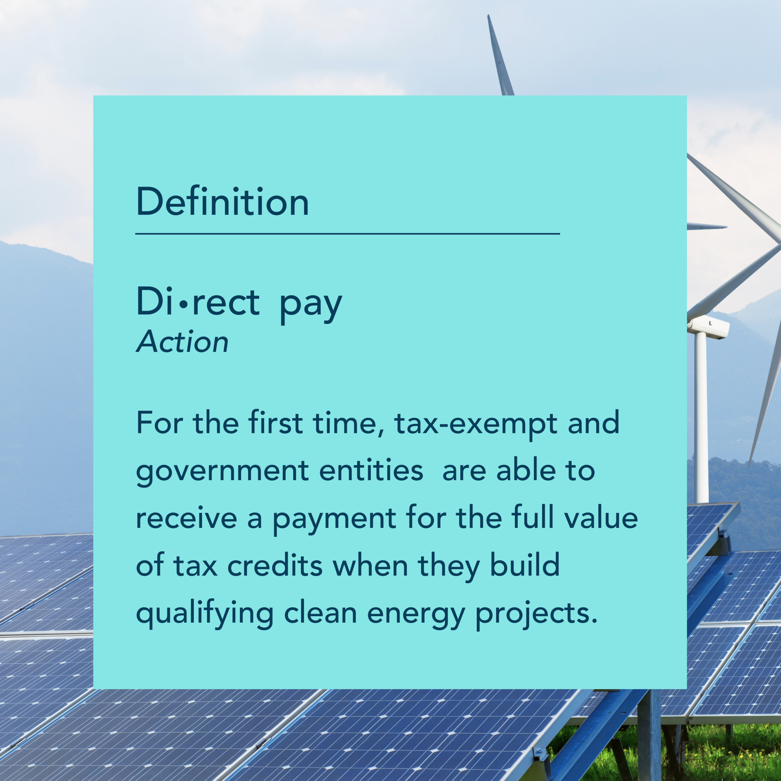 A blue graphic. In the background are solar panels and wind turbines. In the foreground is text that reads Definition: Direct pay. Action. For the first time, tax-exempt and government entities are able to receive a payment for the full value of tax credits when they build qualifying clean energy projects.
